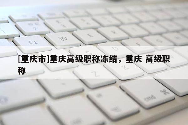 [重慶市]重慶高級(jí)職稱凍結(jié)，重慶 高級(jí)職稱