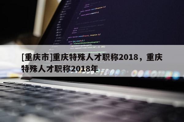 [重慶市]重慶特殊人才職稱2018，重慶特殊人才職稱2018年