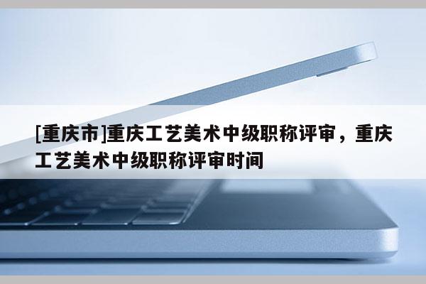 [重慶市]重慶工藝美術(shù)中級(jí)職稱(chēng)評(píng)審，重慶工藝美術(shù)中級(jí)職稱(chēng)評(píng)審時(shí)間