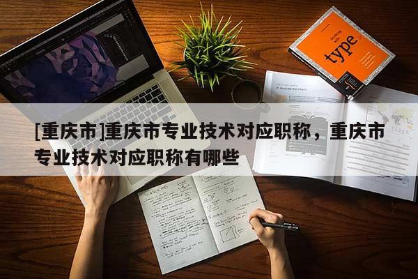 [重慶市]重慶市專業(yè)技術(shù)對應(yīng)職稱，重慶市專業(yè)技術(shù)對應(yīng)職稱有哪些
