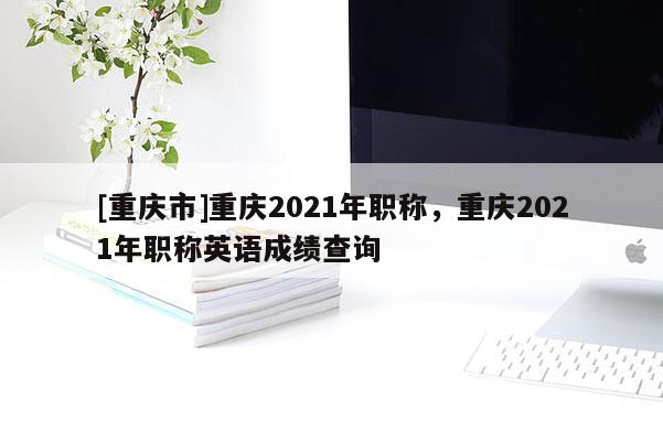 [重慶市]重慶2021年職稱，重慶2021年職稱英語成績查詢