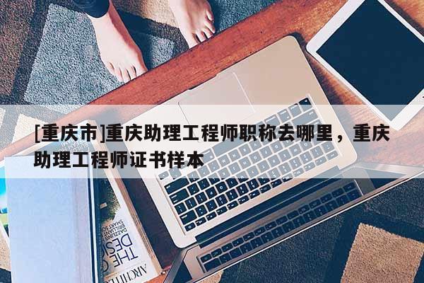 [重慶市]重慶助理工程師職稱(chēng)去哪里，重慶助理工程師證書(shū)樣本