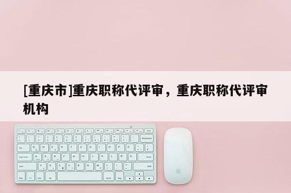[重慶市]重慶職稱代評(píng)審，重慶職稱代評(píng)審機(jī)構(gòu)