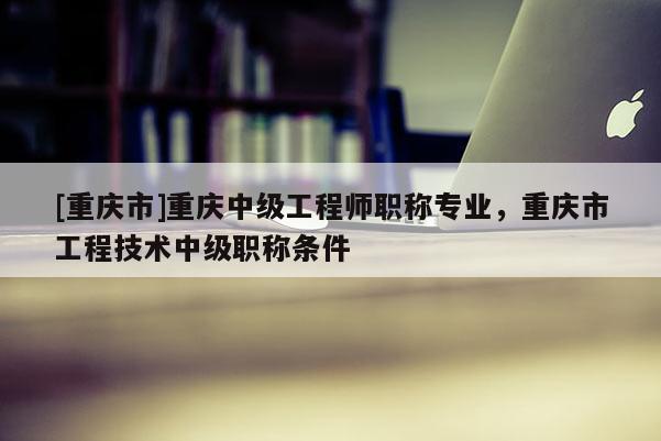 [重慶市]重慶中級工程師職稱專業(yè)，重慶市工程技術(shù)中級職稱條件