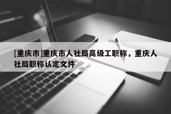 [重慶市]重慶市人社局高級(jí)工職稱，重慶人社局職稱認(rèn)定文件
