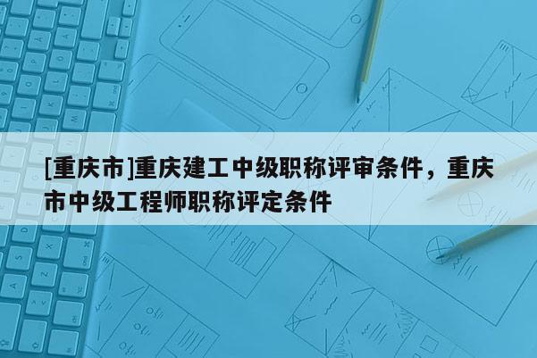 [重慶市]重慶建工中級(jí)職稱評(píng)審條件，重慶市中級(jí)工程師職稱評(píng)定條件