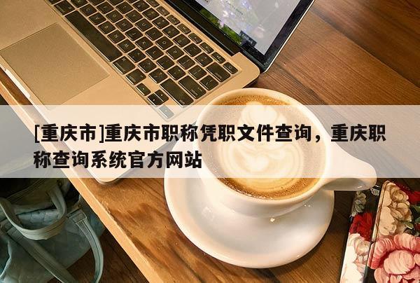 [重慶市]重慶市職稱憑職文件查詢，重慶職稱查詢系統官方網站