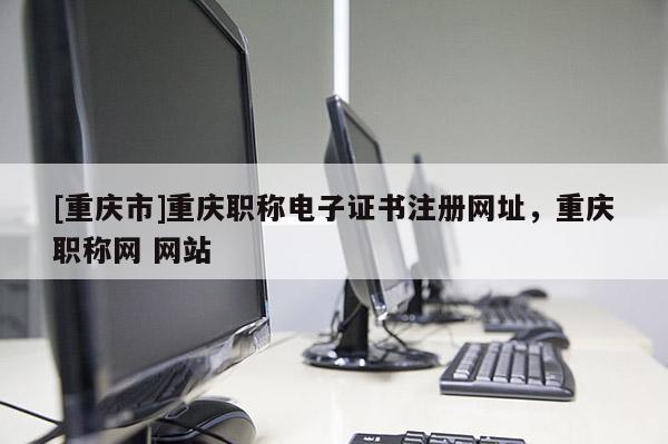 [重慶市]重慶職稱電子證書注冊網(wǎng)址，重慶職稱網(wǎng) 網(wǎng)站