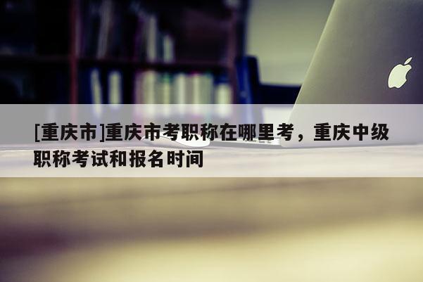 [重慶市]重慶市考職稱(chēng)在哪里考，重慶中級(jí)職稱(chēng)考試和報(bào)名時(shí)間