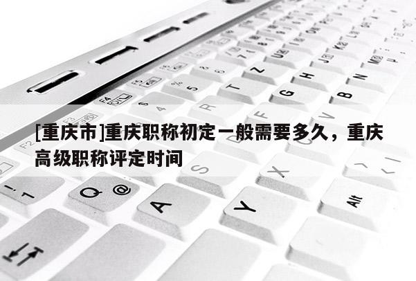 [重慶市]重慶職稱(chēng)初定一般需要多久，重慶高級(jí)職稱(chēng)評(píng)定時(shí)間