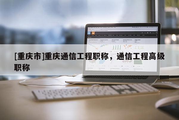 [重慶市]重慶通信工程職稱，通信工程高級職稱