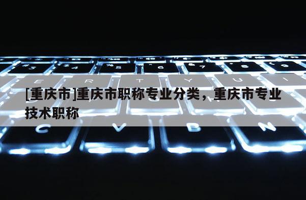 [重慶市]重慶市職稱專業(yè)分類，重慶市專業(yè)技術(shù)職稱