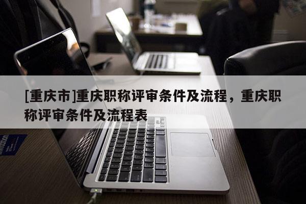 [重慶市]重慶職稱評審條件及流程，重慶職稱評審條件及流程表