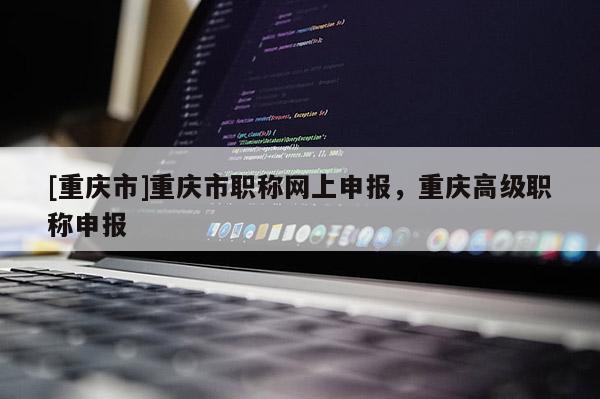 [重慶市]重慶市職稱(chēng)網(wǎng)上申報(bào)，重慶高級(jí)職稱(chēng)申報(bào)