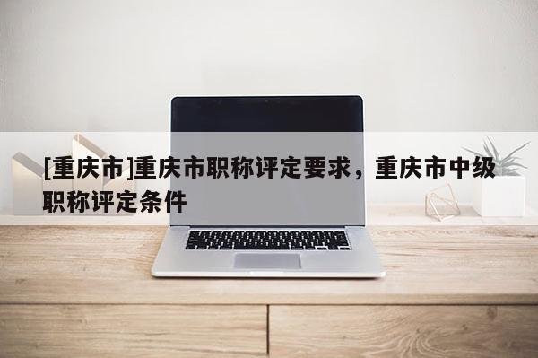 [重慶市]重慶市職稱評定要求，重慶市中級職稱評定條件