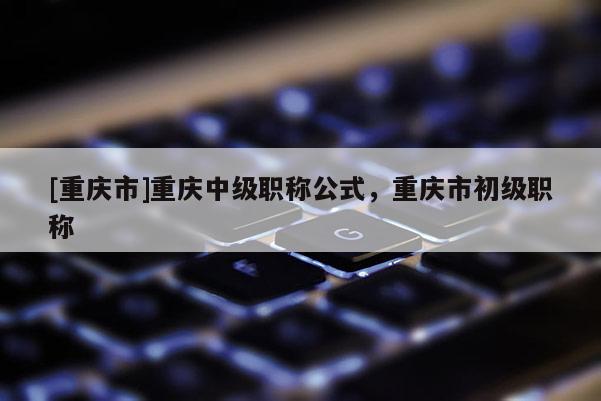 [重慶市]重慶中級(jí)職稱公式，重慶市初級(jí)職稱