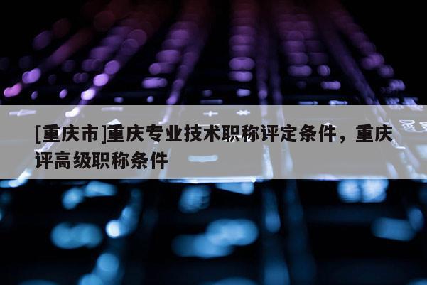 [重慶市]重慶專業(yè)技術(shù)職稱評定條件，重慶評高級職稱條件