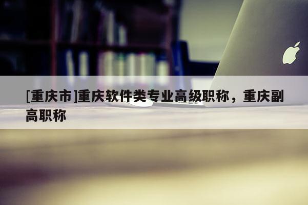 [重慶市]重慶軟件類專業(yè)高級(jí)職稱，重慶副高職稱