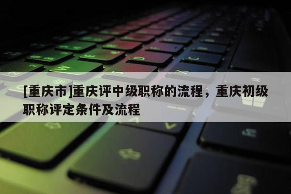 [重慶市]重慶評中級職稱的流程，重慶初級職稱評定條件及流程