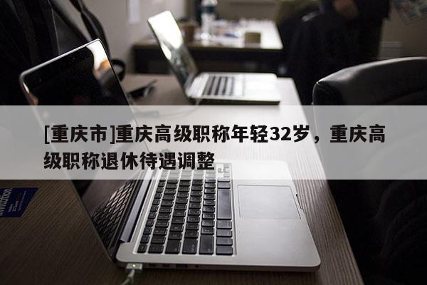 [重慶市]重慶高級(jí)職稱年輕32歲，重慶高級(jí)職稱退休待遇調(diào)整