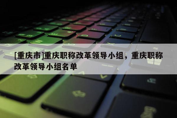 [重慶市]重慶職稱改革領導小組，重慶職稱改革領導小組名單
