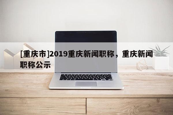 [重慶市]2019重慶新聞職稱，重慶新聞職稱公示