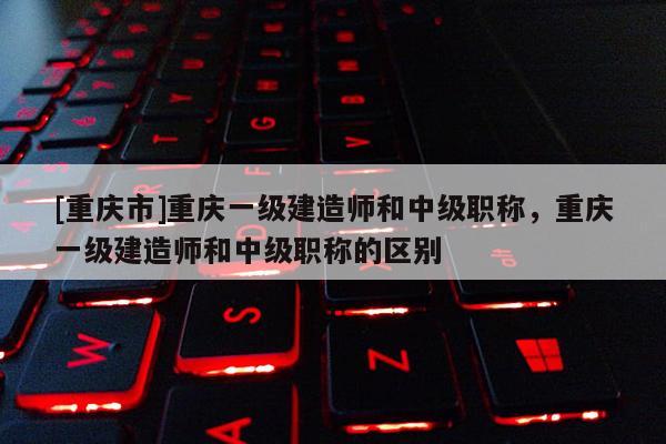 [重慶市]重慶一級(jí)建造師和中級(jí)職稱，重慶一級(jí)建造師和中級(jí)職稱的區(qū)別