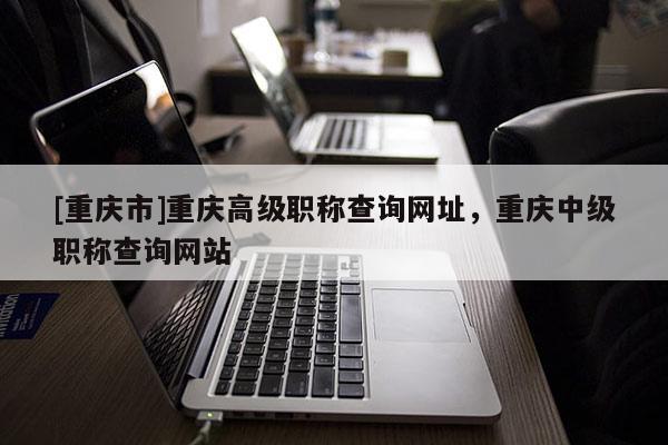 [重慶市]重慶高級職稱查詢網(wǎng)址，重慶中級職稱查詢網(wǎng)站