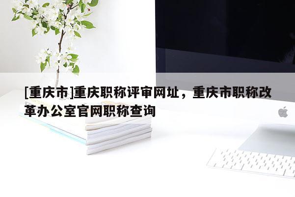 [重慶市]重慶職稱評審網(wǎng)址，重慶市職稱改革辦公室官網(wǎng)職稱查詢