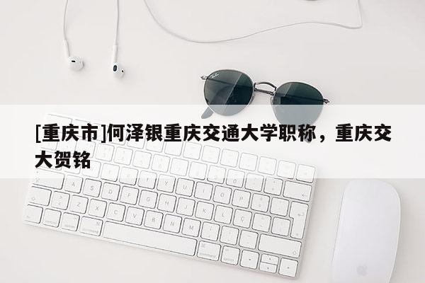 [重慶市]何澤銀重慶交通大學(xué)職稱，重慶交大賀銘