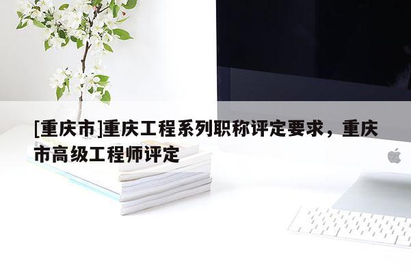 [重慶市]重慶工程系列職稱評定要求，重慶市高級工程師評定