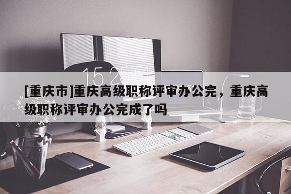 [重慶市]重慶高級(jí)職稱(chēng)評(píng)審辦公完，重慶高級(jí)職稱(chēng)評(píng)審辦公完成了嗎