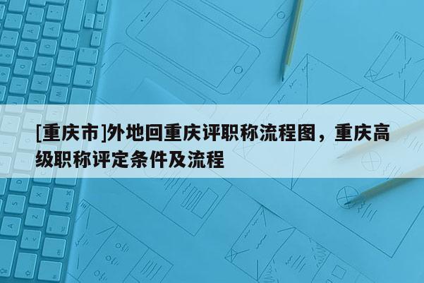 [重慶市]外地回重慶評(píng)職稱流程圖，重慶高級(jí)職稱評(píng)定條件及流程