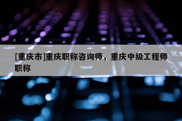 [重慶市]重慶職稱咨詢師，重慶中級工程師職稱