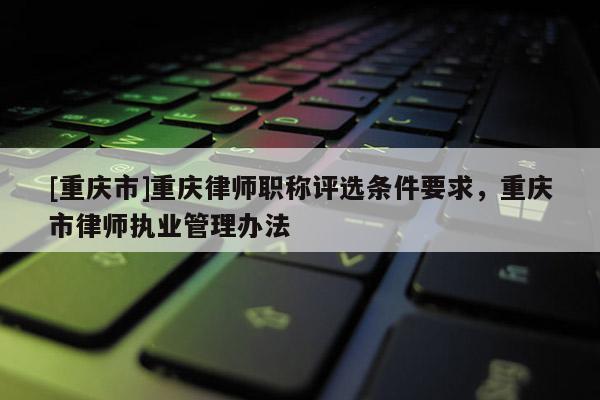 [重慶市]重慶律師職稱評(píng)選條件要求，重慶市律師執(zhí)業(yè)管理辦法