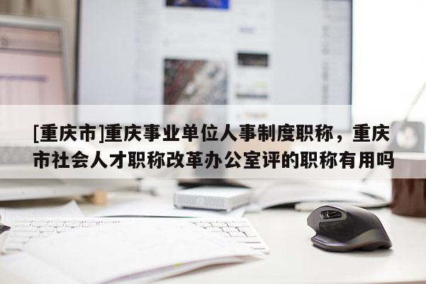 [重慶市]重慶事業(yè)單位人事制度職稱，重慶市社會(huì)人才職稱改革辦公室評(píng)的職稱有用嗎
