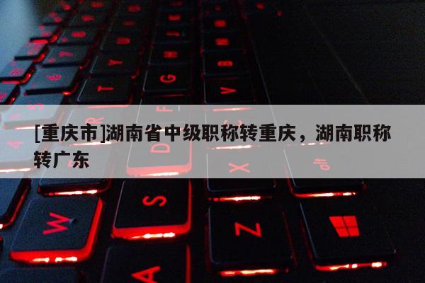 [重慶市]湖南省中級職稱轉(zhuǎn)重慶，湖南職稱轉(zhuǎn)廣東