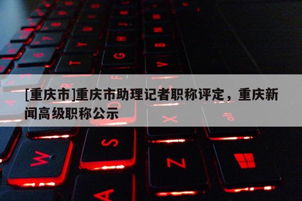 [重慶市]重慶市助理記者職稱評定，重慶新聞高級職稱公示