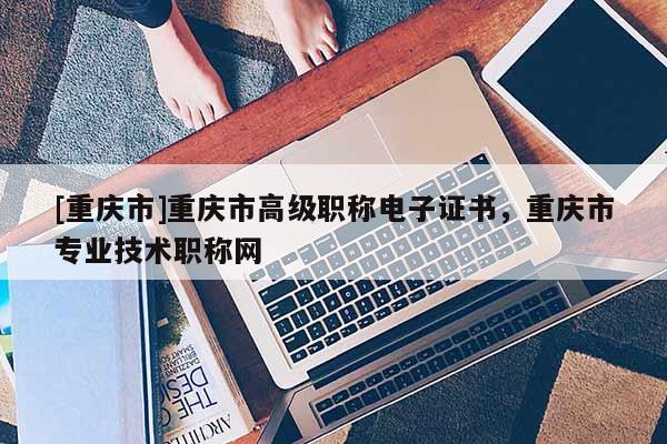 [重慶市]重慶市高級職稱電子證書，重慶市專業(yè)技術職稱網(wǎng)
