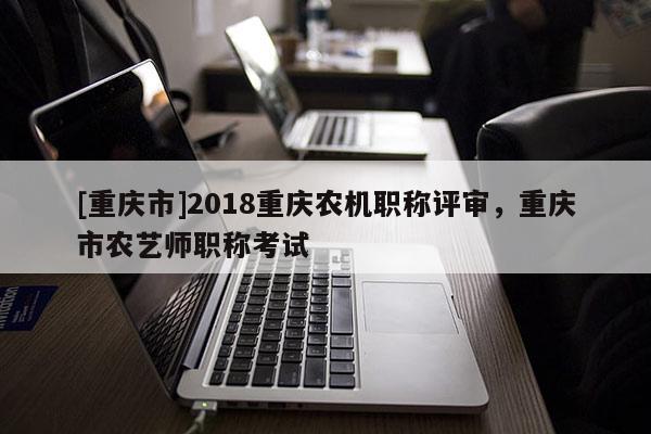 [重慶市]2018重慶農(nóng)機職稱評審，重慶市農(nóng)藝師職稱考試