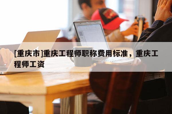 [重慶市]重慶工程師職稱(chēng)費(fèi)用標(biāo)準(zhǔn)，重慶工程師工資