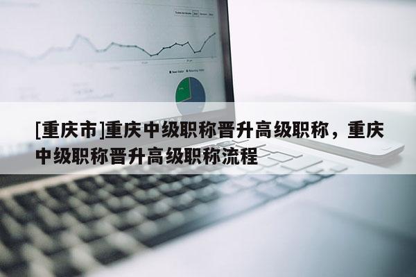 [重慶市]重慶中級職稱晉升高級職稱，重慶中級職稱晉升高級職稱流程