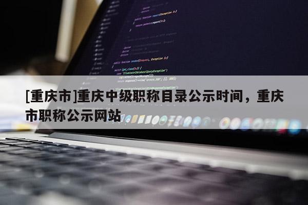 [重慶市]重慶中級職稱目錄公示時間，重慶市職稱公示網(wǎng)站