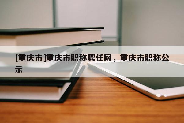 [重慶市]重慶市職稱聘任網(wǎng)，重慶市職稱公示