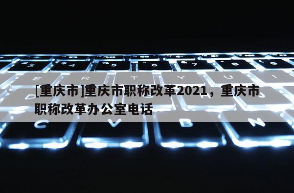 [重慶市]重慶市職稱改革2021，重慶市職稱改革辦公室電話