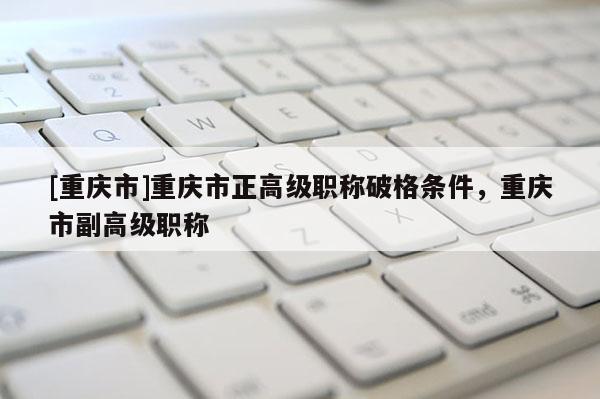 [重慶市]重慶市正高級(jí)職稱(chēng)破格條件，重慶市副高級(jí)職稱(chēng)