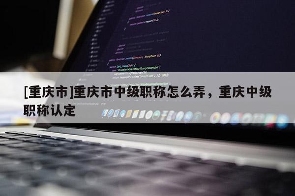 [重慶市]重慶市中級職稱怎么弄，重慶中級職稱認(rèn)定