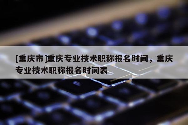 [重慶市]重慶專業(yè)技術(shù)職稱報名時間，重慶專業(yè)技術(shù)職稱報名時間表