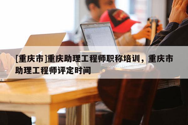 [重慶市]重慶助理工程師職稱培訓(xùn)，重慶市助理工程師評(píng)定時(shí)間