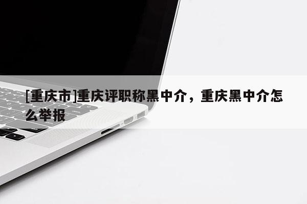 [重慶市]重慶評(píng)職稱黑中介，重慶黑中介怎么舉報(bào)